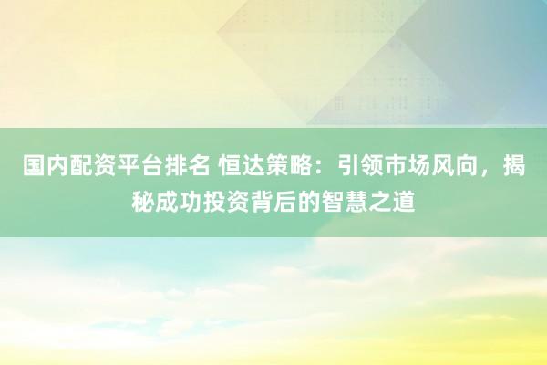 国内配资平台排名 恒达策略：引领市场风向，揭秘成功投资背后的智慧之道