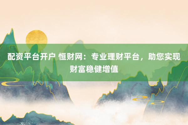 配资平台开户 恒财网：专业理财平台，助您实现财富稳健增值