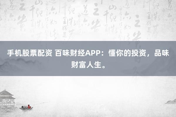 手机股票配资 百味财经APP：懂你的投资，品味财富人生。