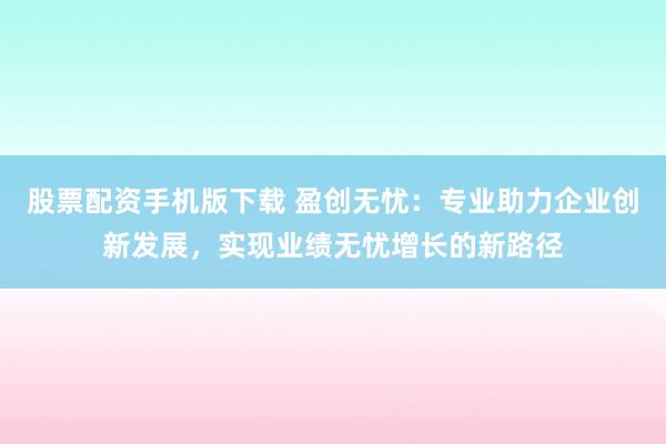 股票配资手机版下载 盈创无忧：专业助力企业创新发展，实现业绩无忧增长的新路径