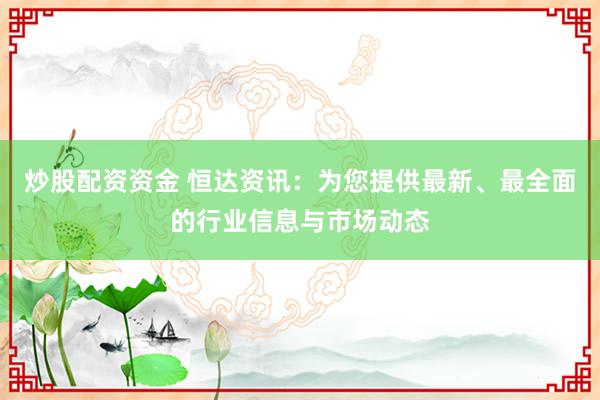 炒股配资资金 恒达资讯：为您提供最新、最全面的行业信息与市场动态
