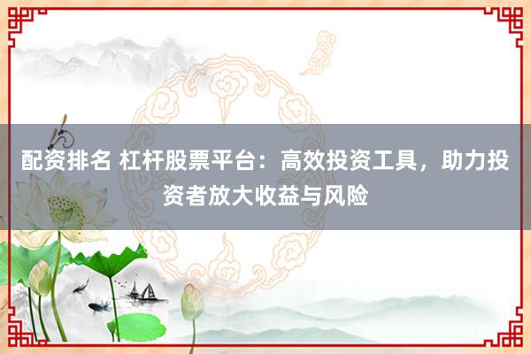 配资排名 杠杆股票平台：高效投资工具，助力投资者放大收益与风险