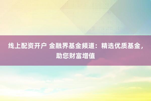 线上配资开户 金融界基金频道：精选优质基金，助您财富增值