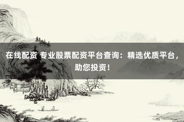 在线配资 专业股票配资平台查询：精选优质平台，助您投资！