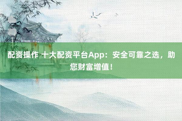 配资操作 十大配资平台App：安全可靠之选，助您财富增值！