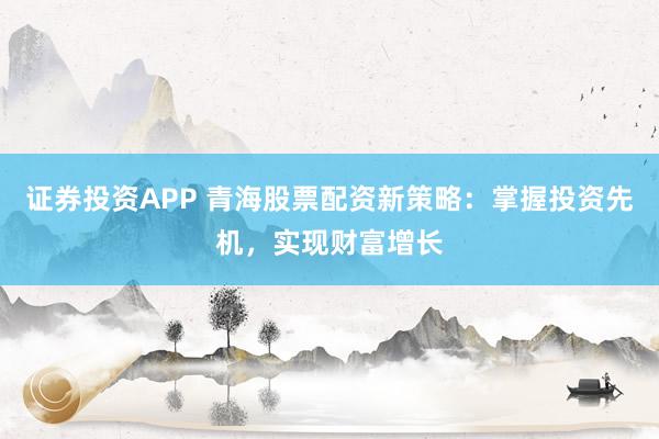 证券投资APP 青海股票配资新策略：掌握投资先机，实现财富增长