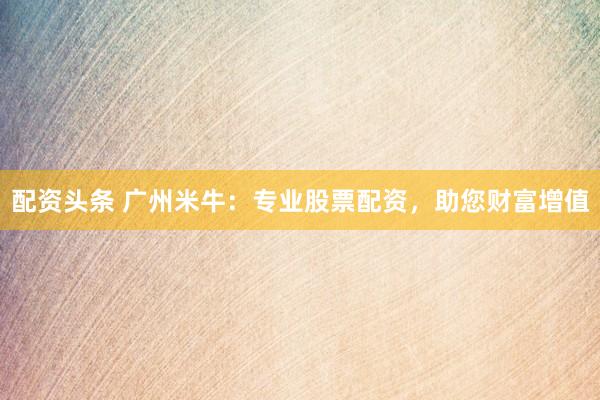配资头条 广州米牛：专业股票配资，助您财富增值