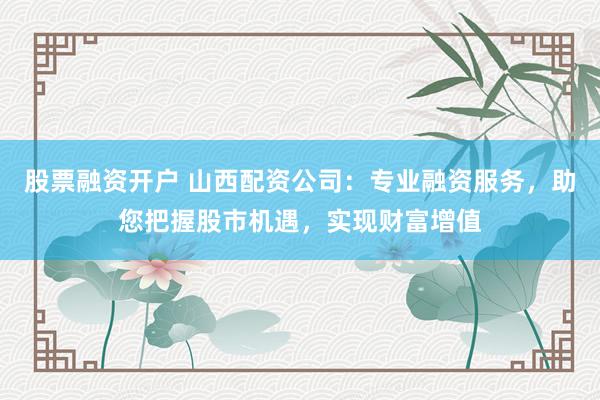 股票融资开户 山西配资公司：专业融资服务，助您把握股市机遇，实现财富增值