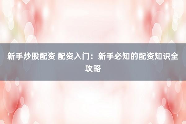 新手炒股配资 配资入门：新手必知的配资知识全攻略