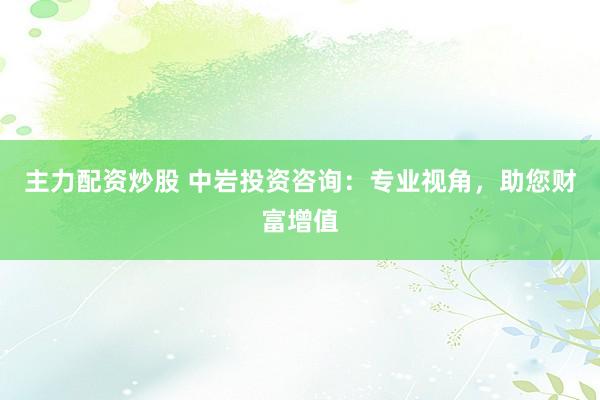 主力配资炒股 中岩投资咨询：专业视角，助您财富增值