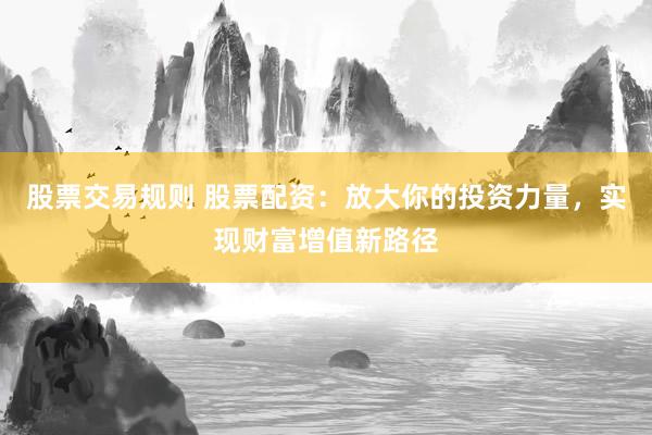 股票交易规则 股票配资：放大你的投资力量，实现财富增值新路径