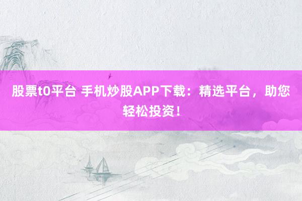 股票t0平台 手机炒股APP下载：精选平台，助您轻松投资！
