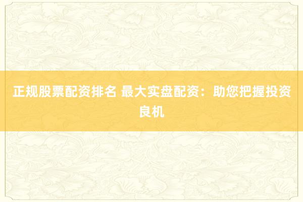 正规股票配资排名 最大实盘配资：助您把握投资良机