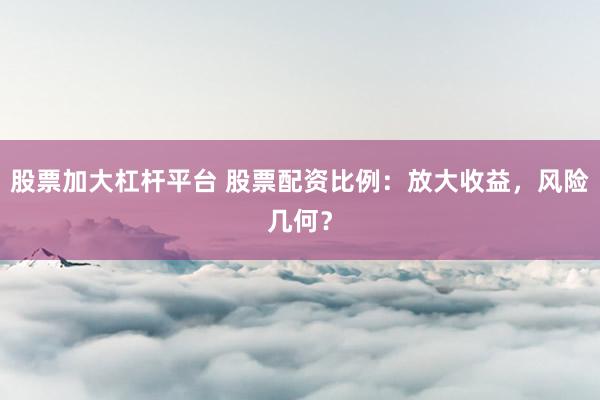 股票加大杠杆平台 股票配资比例：放大收益，风险几何？