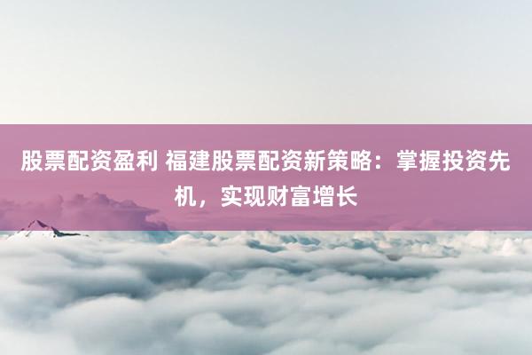 股票配资盈利 福建股票配资新策略：掌握投资先机，实现财富增长