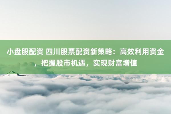 小盘股配资 四川股票配资新策略：高效利用资金，把握股市机遇，实现财富增值