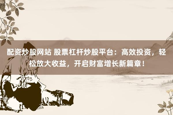 配资炒股网站 股票杠杆炒股平台：高效投资，轻松放大收益，开启财富增长新篇章！