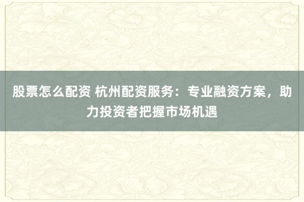 股票怎么配资 杭州配资服务：专业融资方案，助力投资者把握市场机遇
