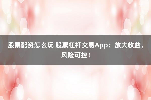 股票配资怎么玩 股票杠杆交易App：放大收益，风险可控！