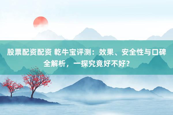 股票配资配资 乾牛宝评测：效果、安全性与口碑全解析，一探究竟好不好？