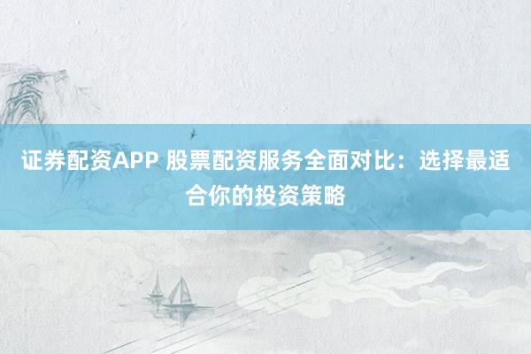 证券配资APP 股票配资服务全面对比：选择最适合你的投资策略
