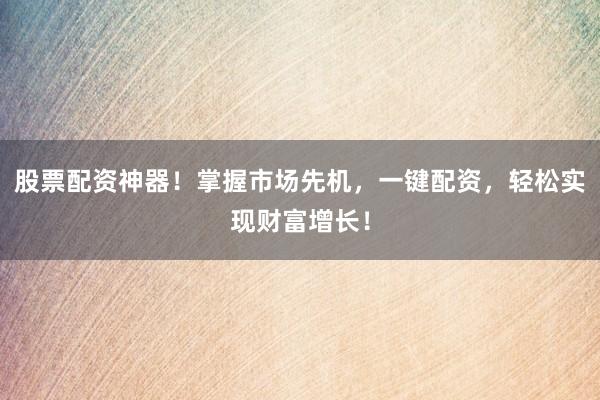 股票配资神器！掌握市场先机，一键配资，轻松实现财富增长！