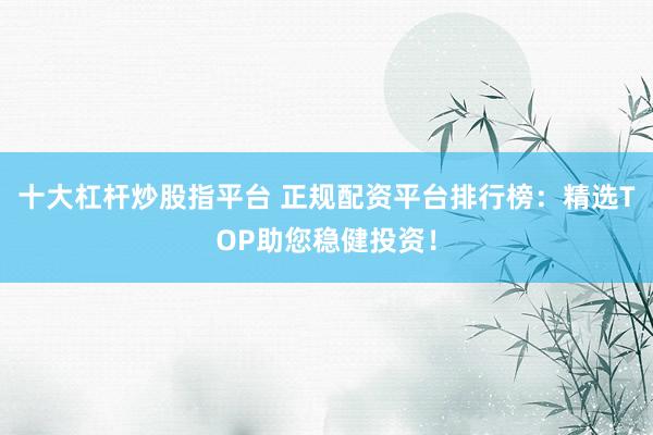 十大杠杆炒股指平台 正规配资平台排行榜：精选TOP助您稳健投资！