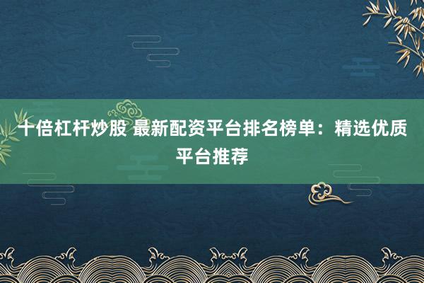 十倍杠杆炒股 最新配资平台排名榜单：精选优质平台推荐
