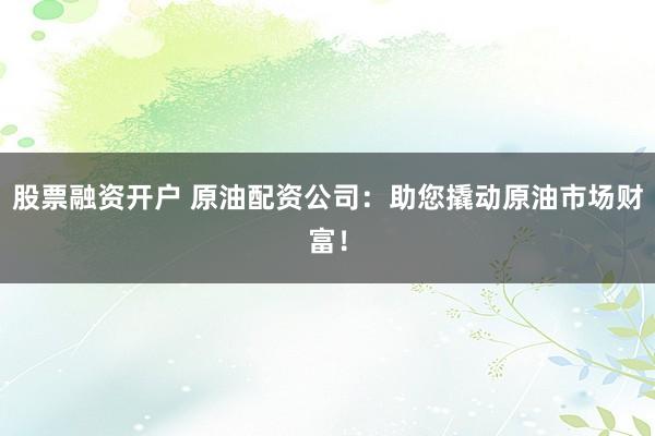 股票融资开户 原油配资公司：助您撬动原油市场财富！
