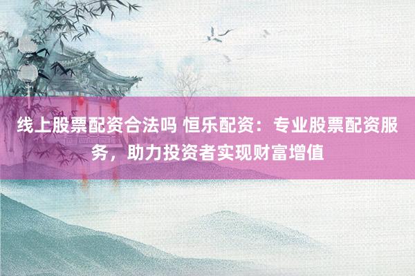 线上股票配资合法吗 恒乐配资：专业股票配资服务，助力投资者实现财富增值