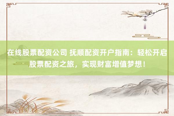 在线股票配资公司 抚顺配资开户指南：轻松开启股票配资之旅，实现财富增值梦想！