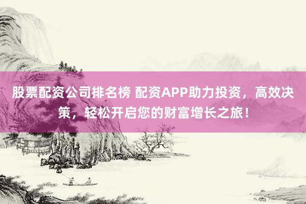 股票配资公司排名榜 配资APP助力投资，高效决策，轻松开启您的财富增长之旅！