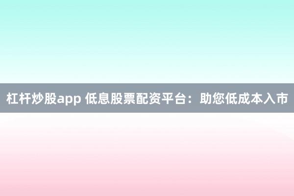 杠杆炒股app 低息股票配资平台：助您低成本入市