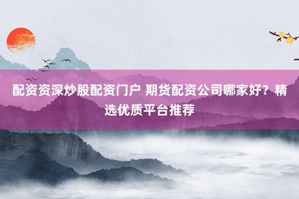 配资资深炒股配资门户 期货配资公司哪家好？精选优质平台推荐