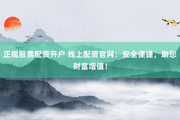 正规股票配资开户 线上配资官网：安全便捷，助您财富增值！