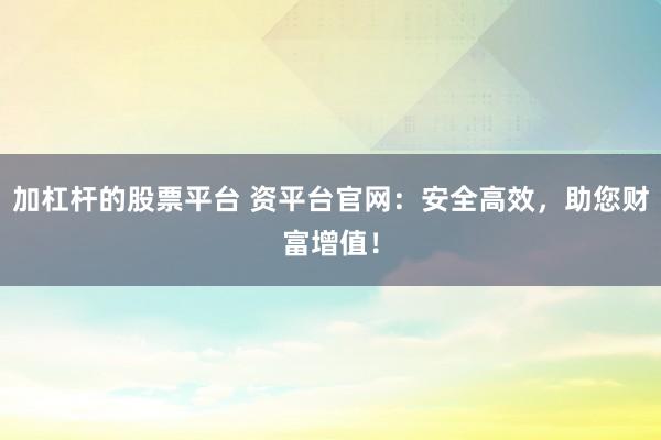 加杠杆的股票平台 资平台官网：安全高效，助您财富增值！