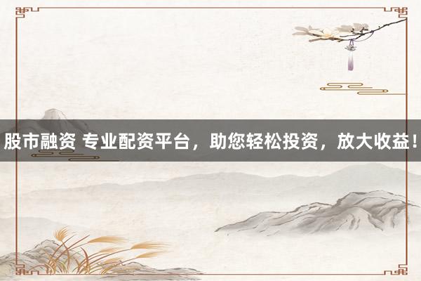 股市融资 专业配资平台,助您轻松投资,放大收益!