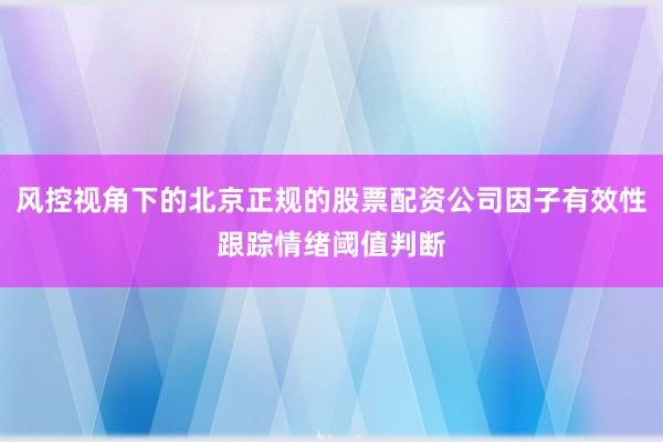 风控视角下的北京正规的股票配资公司因子有效性跟踪情绪阈值判断