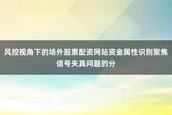风控视角下的场外股票配资网站资金属性识别聚焦信号失真问题的分