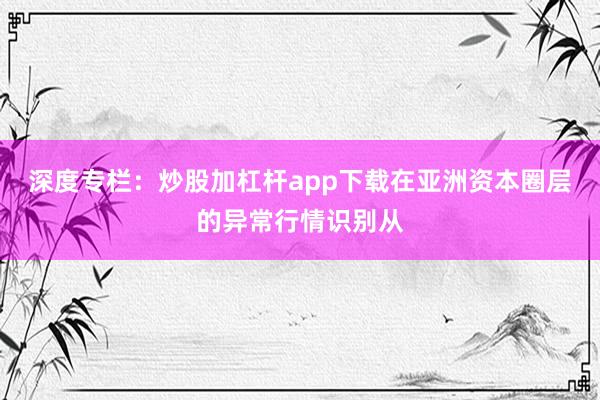 深度专栏：炒股加杠杆app下载在亚洲资本圈层的异常行情识别从