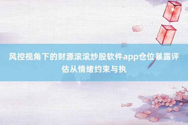 风控视角下的财源滚滚炒股软件app仓位暴露评估从情绪约束与执