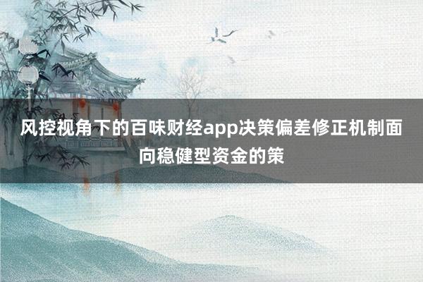 风控视角下的百味财经app决策偏差修正机制面向稳健型资金的策