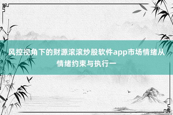 风控视角下的财源滚滚炒股软件app市场情绪从情绪约束与执行一