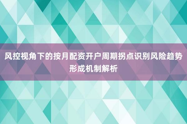 风控视角下的按月配资开户周期拐点识别风险趋势形成机制解析