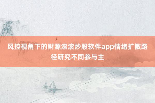 风控视角下的财源滚滚炒股软件app情绪扩散路径研究不同参与主