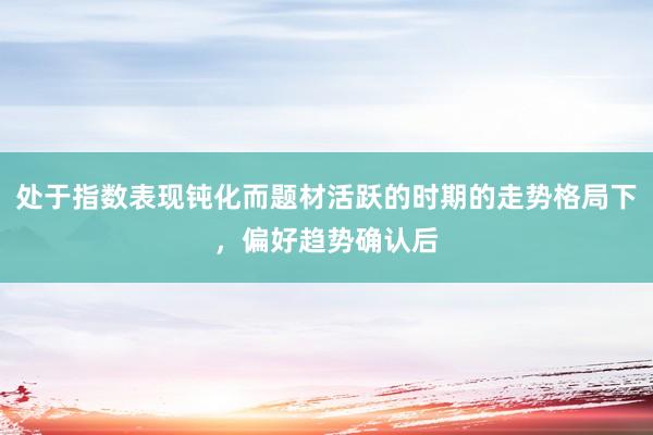 处于指数表现钝化而题材活跃的时期的走势格局下，偏好趋势确认后