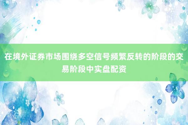 在境外证券市场围绕多空信号频繁反转的阶段的交易阶段中实盘配资