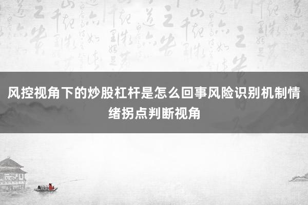 风控视角下的炒股杠杆是怎么回事风险识别机制情绪拐点判断视角