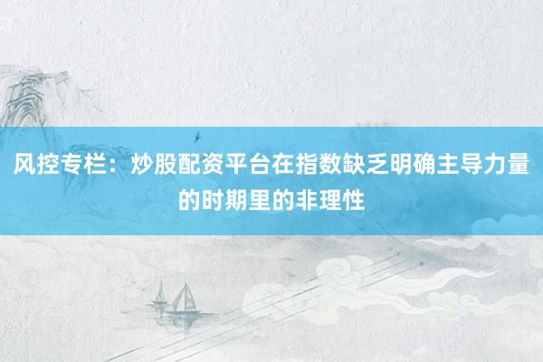 风控专栏：炒股配资平台在指数缺乏明确主导力量的时期里的非理性