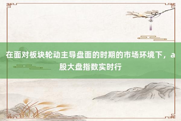 在面对板块轮动主导盘面的时期的市场环境下，a股大盘指数实时行